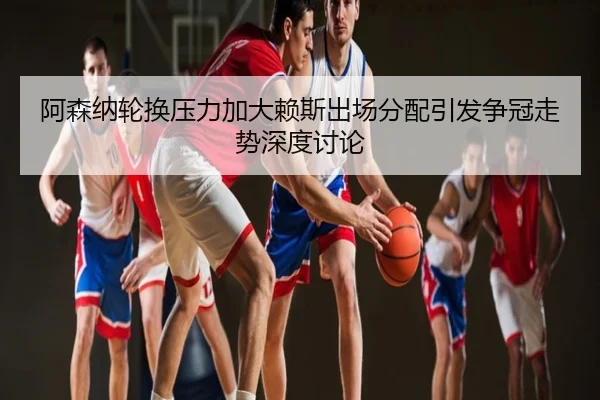 阿森纳轮换压力加大赖斯出场分配引发争冠走势深度讨论