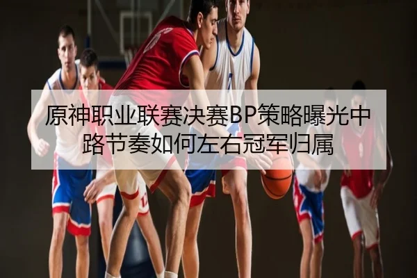 原神职业联赛决赛BP策略曝光中路节奏如何左右冠军归属