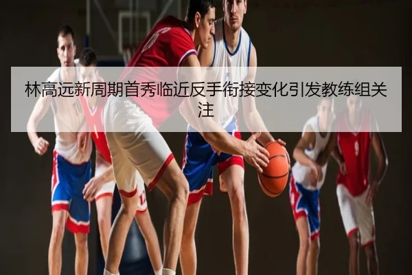 林高远新周期首秀临近反手衔接变化引发教练组关注
